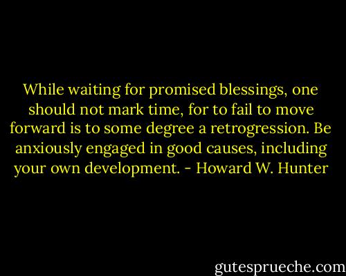 While waiting for promised blessings, one should not mark time, for to fail to move forward is to some degree a retrogression. Be anxiously engaged in good causes, including your own development. - Howard W. Hunter