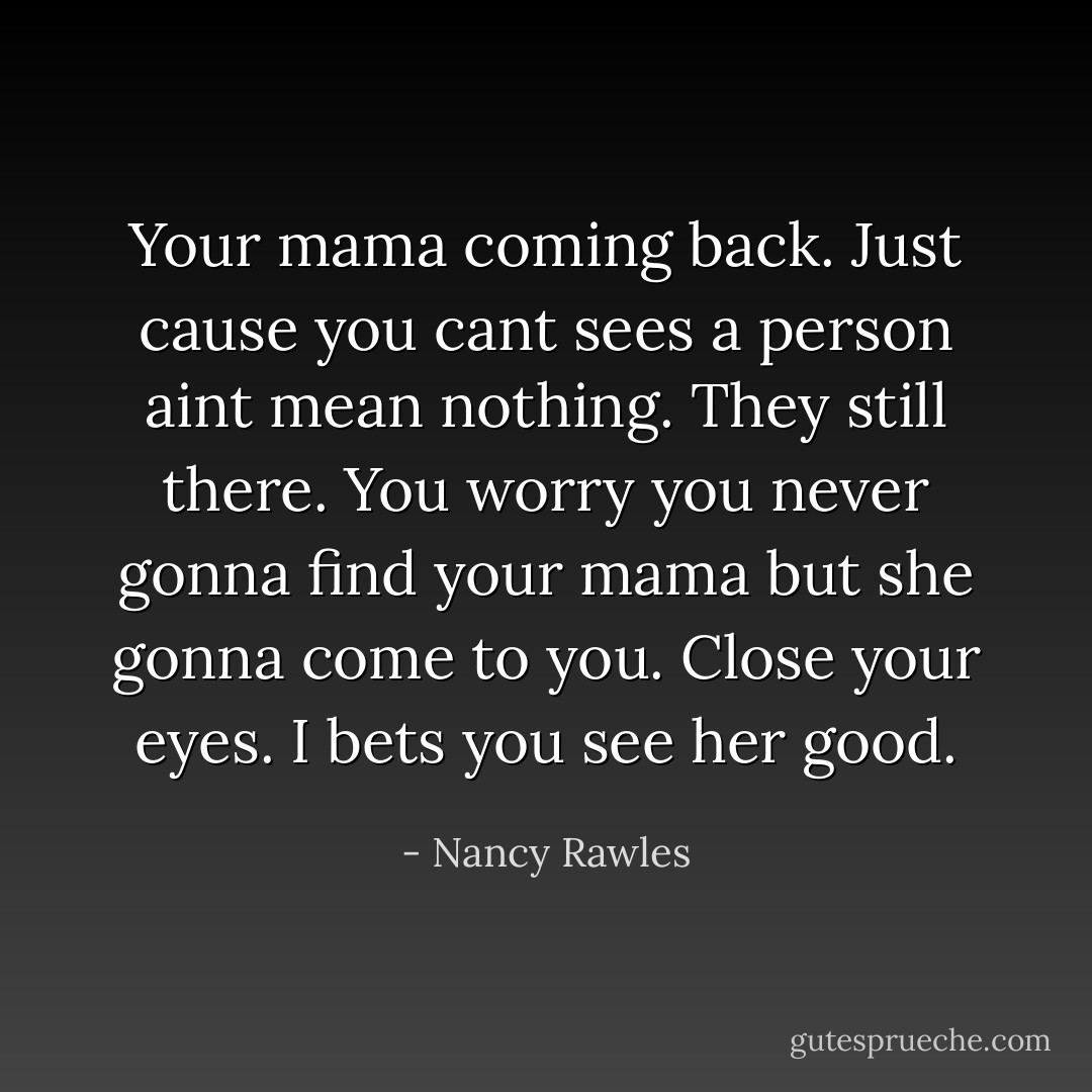 Your mama coming back. Just cause you cant sees a person aint mean nothing. They still there. You worry you never gonna find your mama but she gonna come to you. Close your eyes. I bets you see her good. - Nancy Rawles