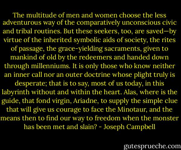 The multitude of men and women choose the less adventurous way of the comparatively unconscious civic and tribal routines. But these seekers, too, are saved—by virtue of the inherited symbolic aids of society, the rites of passage, the grace-yielding sacraments, given to mankind of old by the redeemers and handed down through millenniums. It is only those who know neither an inner call nor an outer doctrine whose plight truly is desperate; that is to say, most of us today, in this labyrinth without and within the heart. Alas, where is the guide, that fond virgin, Ariadne, to supply the simple clue that will give us courage to face the Minotaur, and the means then to find our way to freedom when the monster has been met and slain? - Joseph Campbell
