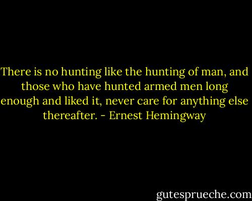 There is no hunting like the hunting of man, and those who have hunted armed men long enough and liked it, never care for anything else thereafter. - Ernest Hemingway