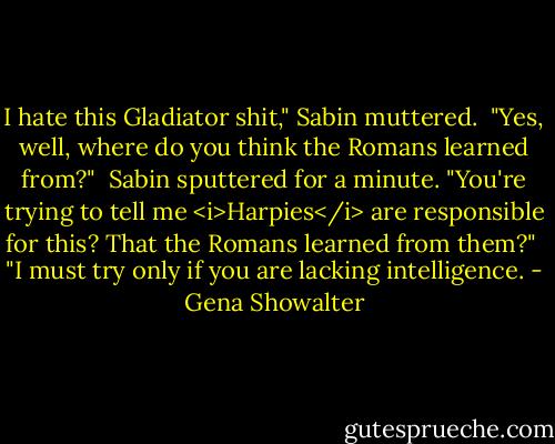 I hate this Gladiator shit," Sabin muttered.<br /><br />"Yes, well, where do you think the Romans learned from?"<br /><br />Sabin sputtered for a minute. "You're trying to tell me <i>Harpies</i> are responsible for this? That the Romans learned from them?"<br /><br />"I must try only if you are lacking intelligence. - Gena Showalter