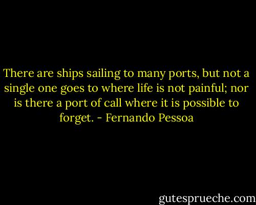 There are ships sailing to many ports, but not a single one goes to where life is not painful; nor is there a port of call where it is possible to forget. - Fernando Pessoa