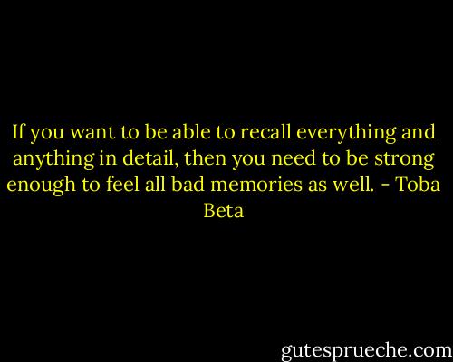If you want to be able to recall everything and anything in detail,<br />then you need to be strong enough to feel all bad memories as well. - Toba Beta