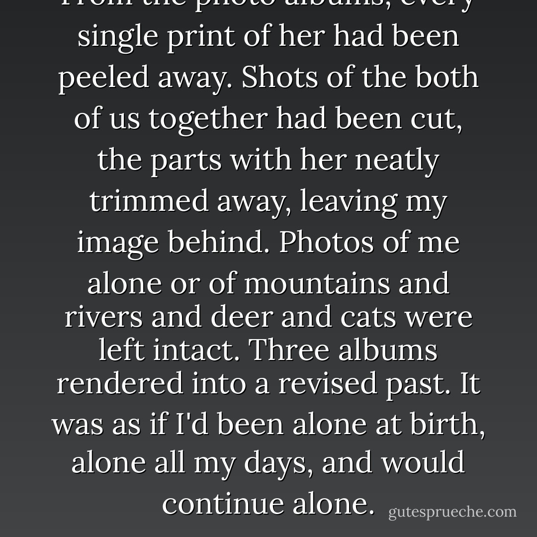 From the photo albums, every single print of her had been peeled away. Shots of the both of us together had been cut, the parts with her neatly trimmed away, leaving my image behind. Photos of me alone or of mountains and rivers and deer and cats were left intact. Three albums rendered into a revised past. It was as if I'd been alone at birth, alone all my days, and would continue alone. - Haruki Murakami