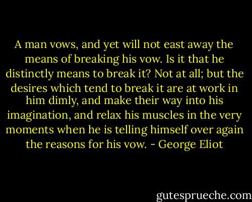 A man vows, and yet will not east away the means of breaking his vow. Is it that he distinctly means to break it? Not at all; but the desires which tend to break it are at work in him dimly, and make their way into his imagination, and relax his muscles in the very moments when he is telling himself over again the reasons for his vow. - George Eliot
