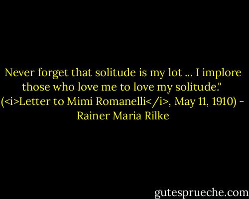 Never forget that solitude is my lot ... I implore those who love me to love my solitude."<br /><br />(<i>Letter to Mimi Romanelli</i>, May 11, 1910) - Rainer Maria Rilke