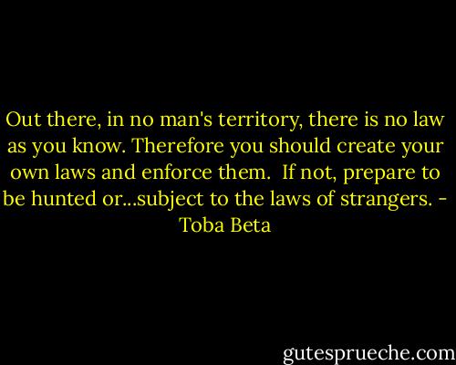 Out there, in no man's territory, there is no law as you know.<br />Therefore you should create your own laws and enforce them. <br />If not, prepare to be hunted or...subject to the laws of strangers. - Toba Beta