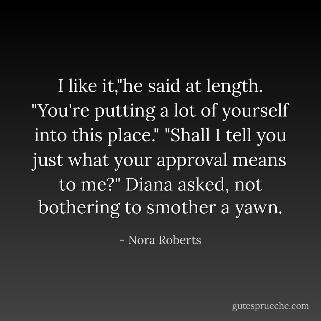 I like it,"he said at length. "You're putting a lot of yourself into this place."<br />"Shall I tell you just what your approval means to me?" Diana asked, not bothering to smother a yawn. - Nora Roberts