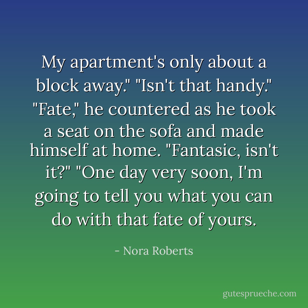 My apartment's only about a block away."<br />"Isn't that handy."<br />"Fate," he countered as he took a seat on the sofa and made himself at home. "Fantasic, isn't it?"<br />"One day very soon, I'm going to tell you what you can do with that fate of yours. - Nora Roberts