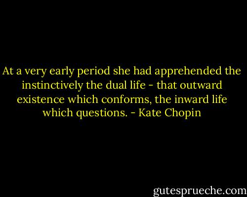 At a very early period she had apprehended the instinctively the dual life - that outward existence which conforms, the inward life which questions. - Kate Chopin