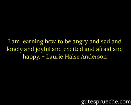 I am learning how to be angry and sad and lonely and joyful and excited and afraid and happy. - Laurie Halse Anderson