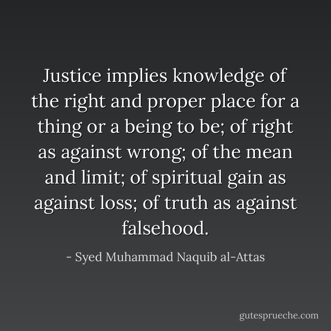 Justice implies knowledge of the right and proper place for a thing or a being to be; of right as against wrong; of the mean and limit; of spiritual gain as against loss; of truth as against falsehood. - Syed Muhammad Naquib al-Attas