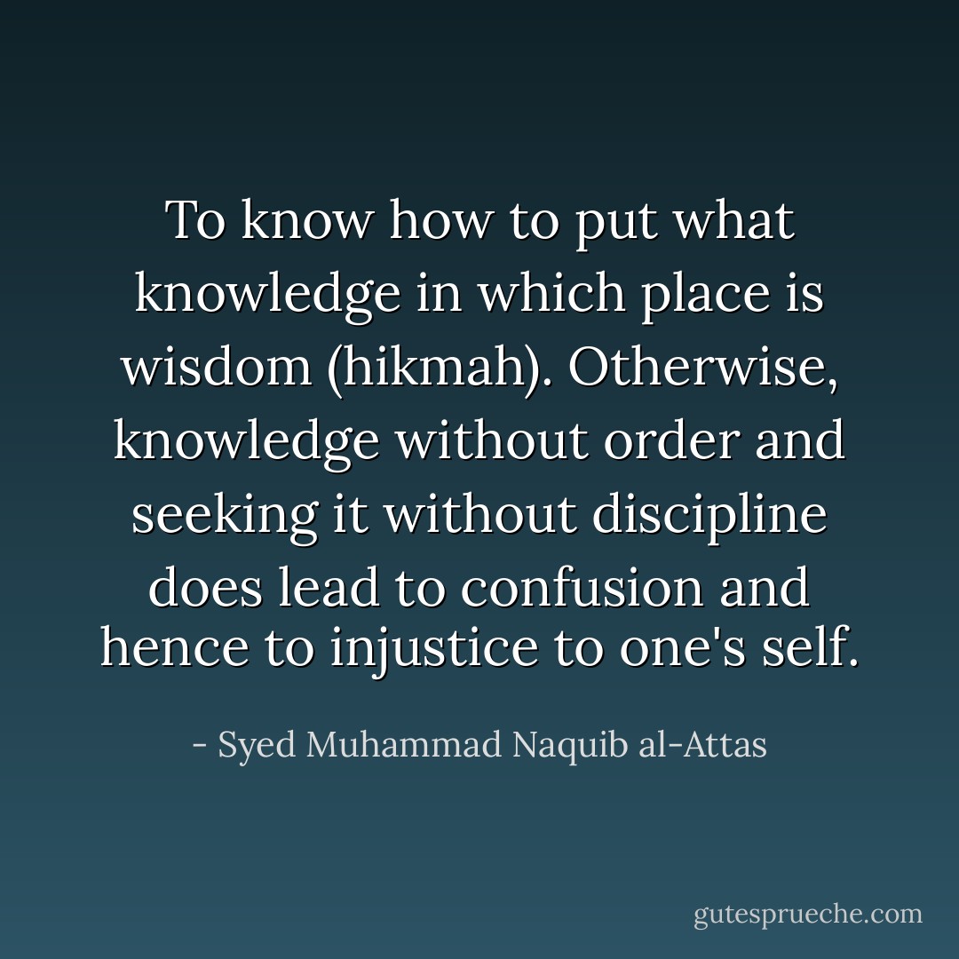 To know how to put what knowledge in which place is wisdom (hikmah). Otherwise, knowledge without order and seeking it without discipline does lead to confusion and hence to injustice to one's self. - Syed Muhammad Naquib al-Attas