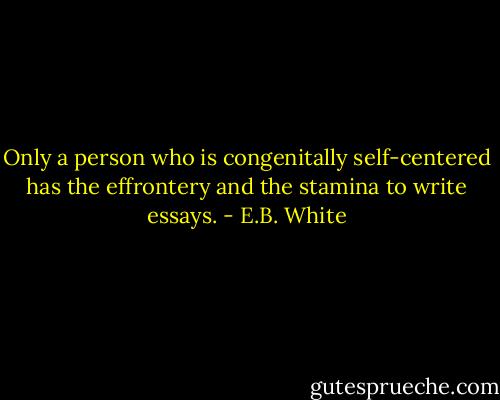 Only a person who is congenitally self-centered has the effrontery and the stamina to write essays. - E.B. White