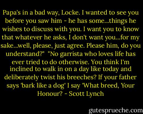 Papa's in a bad way, Locke. I wanted to see you before you saw him - he has some...things he wishes to discuss with you. I want you to know that whatever he asks, I don't want you...for my sake...well, please, just agree. Please him, do you understand?"<br /><br />"No garrista who loves life has ever tried to do otherwise. You think I'm inclined to walk in on a day like today and deliberately twist his breeches? If your father says 'bark like a dog' I say 'What breed, Your Honour? - Scott Lynch