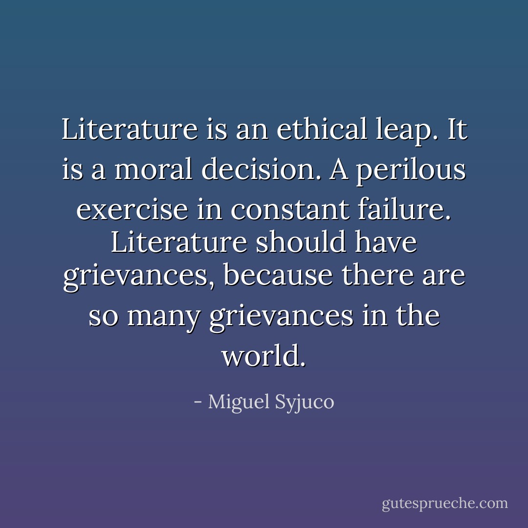 Literature is an ethical leap. It is a moral decision. A perilous exercise in constant failure. Literature should have grievances, because there are so many grievances in the world. - Miguel Syjuco