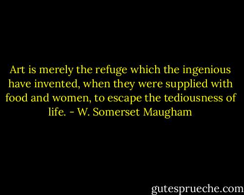 Art is merely the refuge which the ingenious have invented, when they were supplied with food and women, to escape the tediousness of life. - W. Somerset Maugham