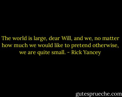 The world is large, dear Will, and we, no matter how much we would like to pretend otherwise, we are quite small. - Rick Yancey