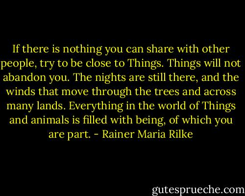 If there is nothing you can share with other people, try to be close to Things. Things will not abandon you. The nights are still there, and the winds that move through the trees and across many lands. Everything in the world of Things and animals is filled with being, of which you are part. - Rainer Maria Rilke