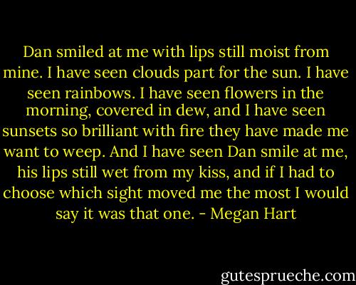 Dan smiled at me with lips still moist from mine. I have seen clouds part for the sun. I have seen rainbows. I have seen flowers in the morning, covered in dew, and I have seen sunsets so brilliant with fire they have made me want to weep.<br />And I have seen Dan smile at me, his lips still wet from my kiss, and if I had to choose which sight moved me the most I would say it was that one. - Megan Hart