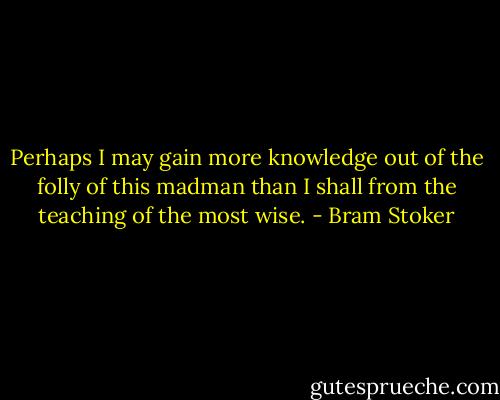Perhaps I may gain more knowledge out of the folly of this madman than I shall from the teaching of the most wise. - Bram Stoker
