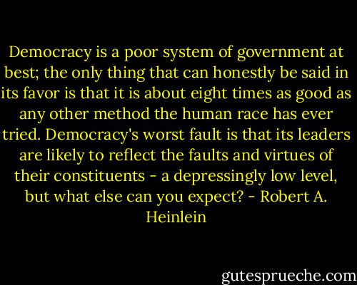 Democracy is a poor system of government at best; the only thing that can honestly be said in its favor is that it is about eight times as good as any other method the human race has ever tried. Democracy's worst fault is that its leaders are likely to reflect the faults and virtues of their constituents - a depressingly low level, but what else can you expect? - Robert A. Heinlein