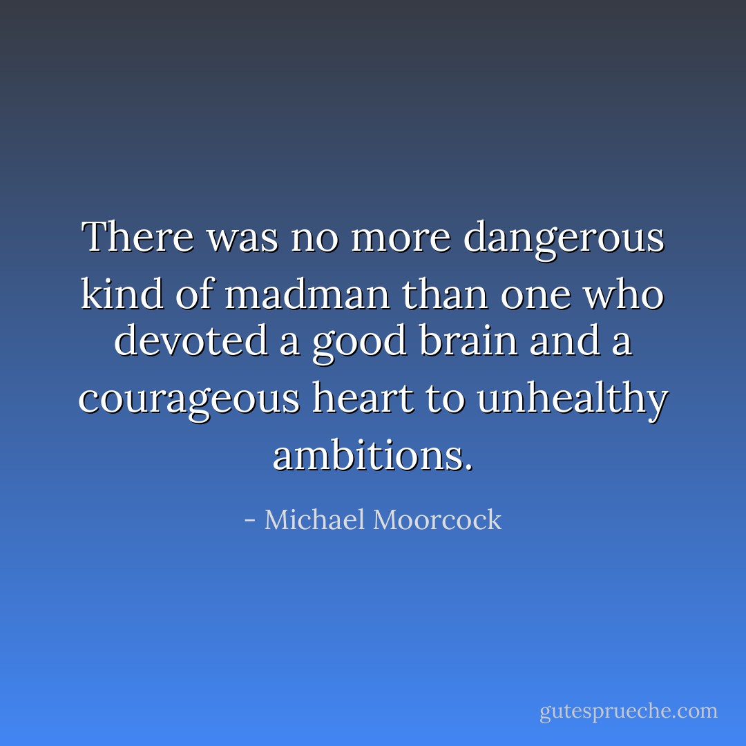 There was no more dangerous kind of madman than one who devoted a good brain and a courageous heart to unhealthy ambitions. - Michael Moorcock