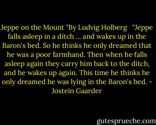 Jeppe on the Mount<br />"By Ludvig Holberg<br /><br /><br />"Jeppe falls asleep in a ditch ... and wakes up in the Baron's bed. So he thinks he only dreamed that he was a poor farmhand. Then when he falls asleep again they carry him back to the ditch, and he wakes up again. This time he thinks he only dreamed he was lying in the Baron's bed. - Jostein Gaarder
