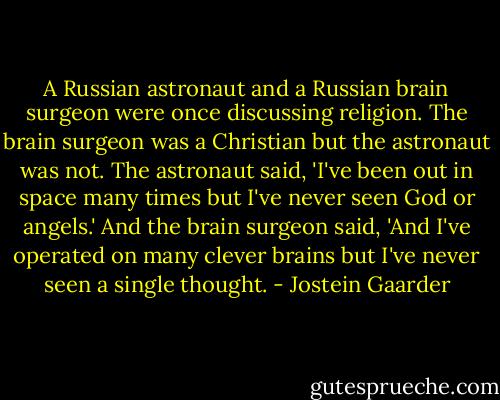 A Russian astronaut and a Russian brain surgeon were once discussing religion. The brain surgeon was a Christian but the astronaut was not. The astronaut said, 'I've been out in space many times but I've never seen God or angels.' And the brain surgeon said, 'And I've operated on many clever brains but I've never seen a single thought. - Jostein Gaarder