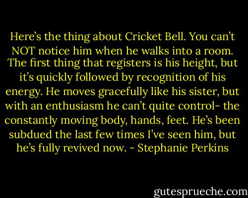 Here’s the thing about Cricket Bell. You can’t NOT notice him when he walks into a room. The first thing that registers is his height, but it’s quickly followed by recognition of his energy. He moves gracefully like his sister, but with an enthusiasm he can’t quite control- the constantly moving body, hands, feet. He’s been subdued the last few times I’ve seen him, but he’s fully revived now. - Stephanie Perkins