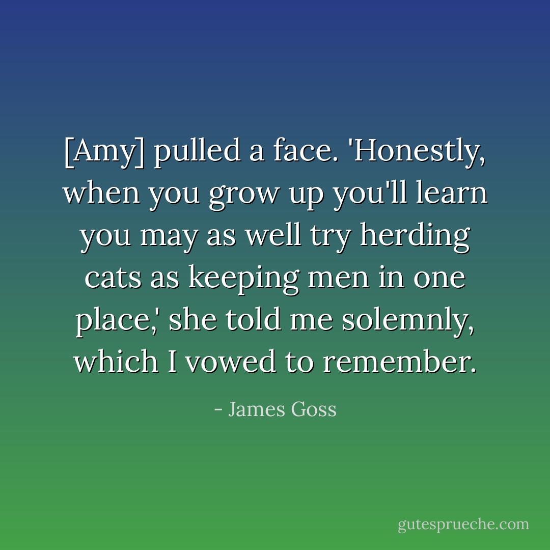 [Amy] pulled a face. 'Honestly, when you grow up you'll learn you may as well try herding cats as keeping men in one place,' she told me solemnly, which I vowed to remember. - James Goss