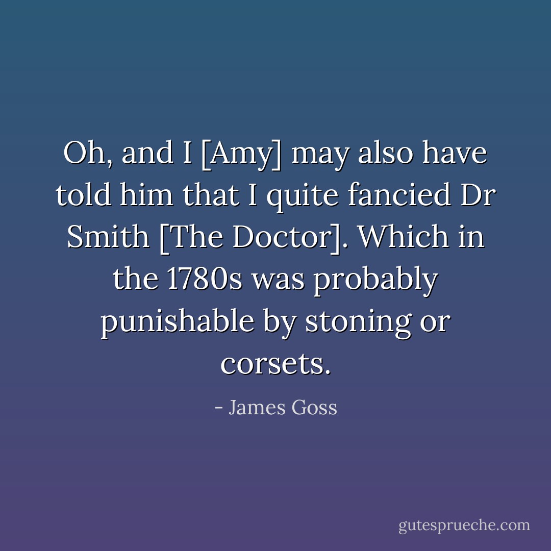 Oh, and I [Amy] may also have told him that I quite fancied Dr Smith [The Doctor]. Which in the 1780s was probably punishable by stoning or corsets. - James Goss