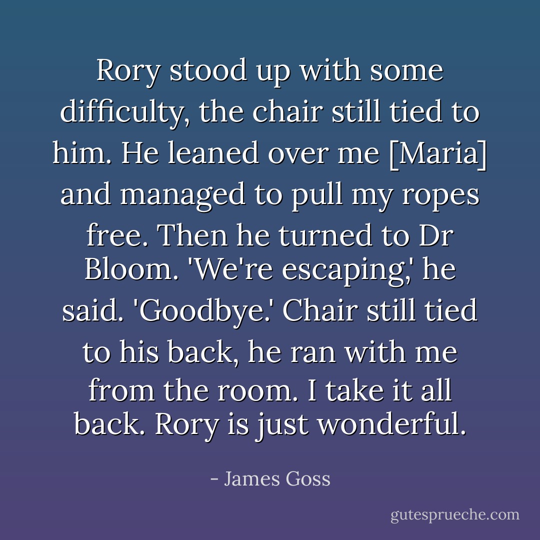 Rory stood up with some difficulty, the chair still tied to him. He leaned over me [Maria] and managed to pull my ropes free. Then he turned to Dr Bloom.<br />'We're escaping,' he said. 'Goodbye.'<br />Chair still tied to his back, he ran with me from the room. I take it all back. Rory is just wonderful. - James Goss