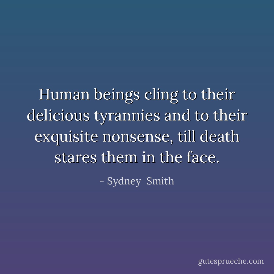 Human beings cling to their delicious tyrannies and to their exquisite nonsense, till death stares them in the face. - Sydney  Smith