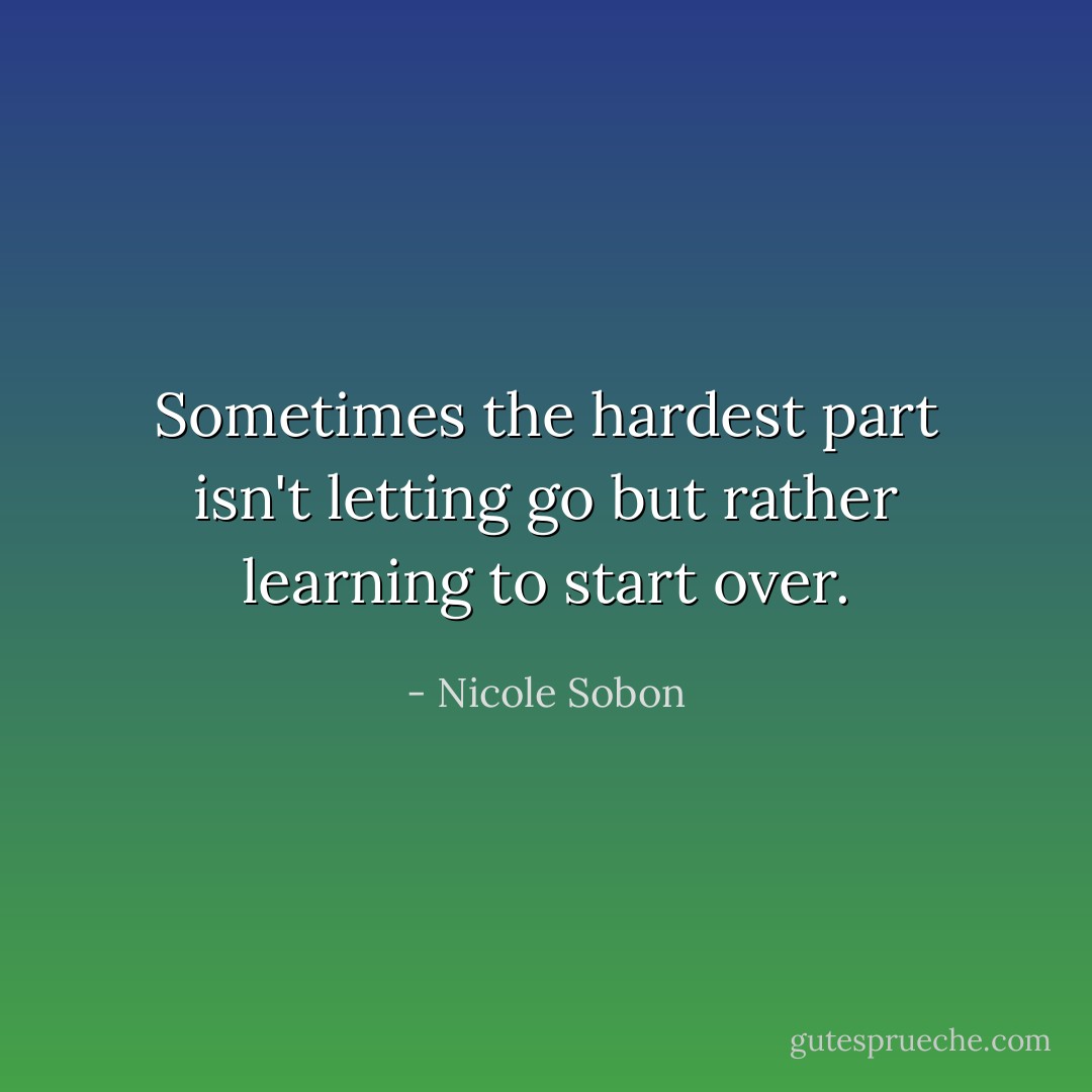 Sometimes the hardest part isn't letting go but rather learning to start over. - Nicole Sobon
