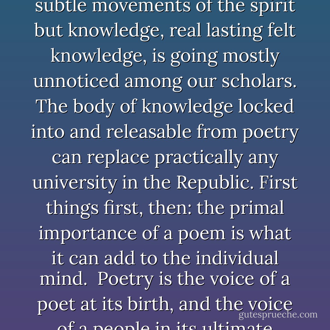 It is worthwhile adding that the power of the poem to teach not only sensibilities and the subtle movements of the spirit but knowledge, real lasting <i>felt</i> knowledge, is going mostly unnoticed among our scholars. The body of knowledge locked into and releasable from poetry can replace practically any university in the Republic. First things first, then: the primal importance of a poem is what it can add to the individual mind.<br /><br />Poetry is the voice of a poet at its birth, and the voice of a people in its ultimate fulfillment as a successful and useful work of art. - Guy Davenport