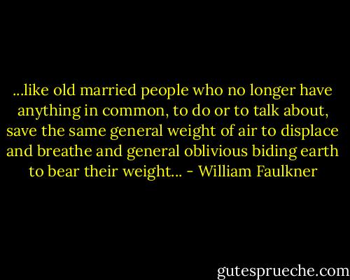 ...like old married people who no longer have anything in common, to do or to talk about, save the same general weight of air to displace and breathe and general oblivious biding earth to bear their weight... - William Faulkner