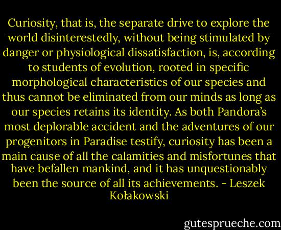 Curiosity, that is, the separate drive to explore the world disinterestedly, without being stimulated by danger or physiological dissatisfaction, is, according to students of evolution, rooted in specific morphological characteristics of our species and thus cannot be eliminated from our minds as long as our species retains its identity. As both Pandora’s most deplorable accident and the adventures of our progenitors in Paradise testify, curiosity has been a main cause of all the calamities and misfortunes that have befallen mankind, and it has unquestionably been the source of all its achievements. - Leszek Kołakowski