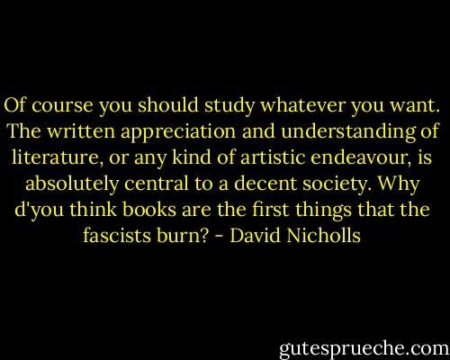 Of course you should study whatever you want. The written appreciation and understanding of literature, or any kind of artistic endeavour, is absolutely central to a decent society. Why d'you think books are the first things that the fascists burn? - David Nicholls