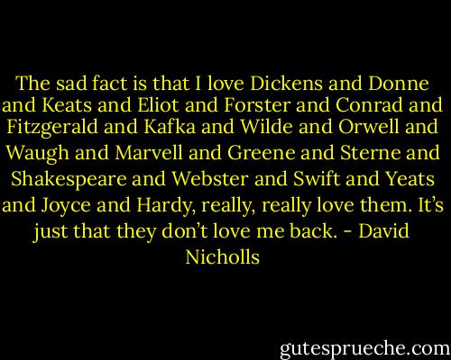 The sad fact is that I love Dickens and Donne and Keats and Eliot and Forster and Conrad and Fitzgerald and Kafka and Wilde and Orwell and Waugh and Marvell and Greene and Sterne and Shakespeare and Webster and Swift and Yeats and Joyce and Hardy, really, really love them. It’s just that they don’t love me back. - David Nicholls