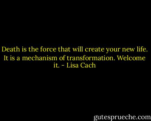 Death is the force that will create your new life. It is a mechanism of transformation. Welcome it. - Lisa Cach