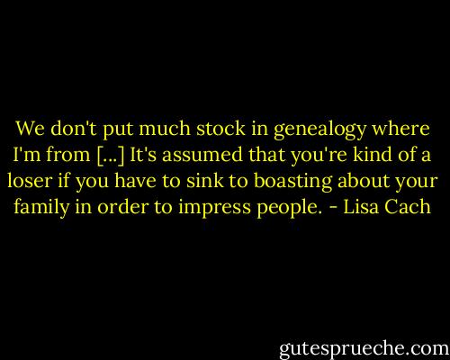 We don't put much stock in genealogy where I'm from [...] It's assumed that you're kind of a loser if you have to sink to boasting about your family in order to impress people. - Lisa Cach