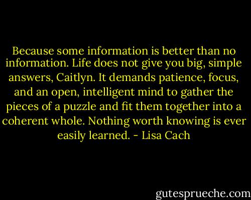 Because some information is better than no information. Life does not give you big, simple answers, Caitlyn. It demands patience, focus, and an open, intelligent mind to gather the pieces of a puzzle and fit them together into a coherent whole. Nothing worth knowing is ever easily learned. - Lisa Cach