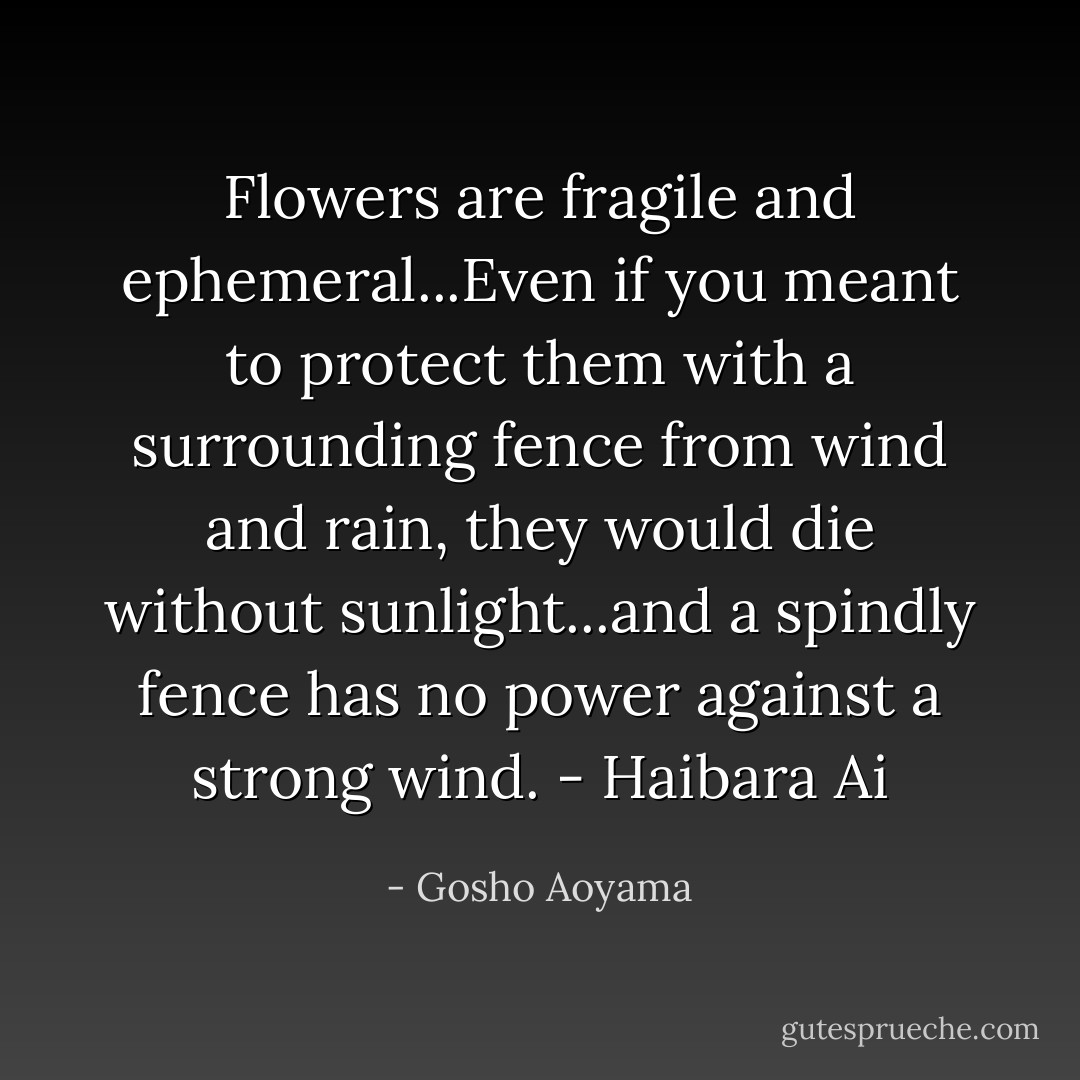 Flowers are fragile and ephemeral...Even if you meant to protect them with a surrounding fence from wind and rain, they would die without sunlight...and a spindly fence has no power against a strong wind. - Haibara Ai - Gosho Aoyama