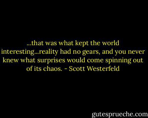 ...that was what kept the world interesting...reality had no gears, and you never knew what surprises would come spinning out of its chaos. - Scott Westerfeld