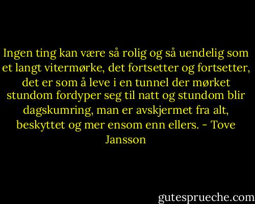 Ingen ting kan være så rolig og så uendelig som et langt vitermørke, det fortsetter og fortsetter, det er som å leve i en tunnel der mørket stundom fordyper seg til natt og stundom blir dagskumring, man er avskjermet fra alt, beskyttet og mer ensom enn ellers. - Tove Jansson