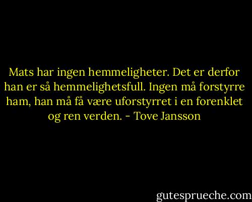 Mats har ingen hemmeligheter. Det er derfor han er så hemmelighetsfull. Ingen må forstyrre ham, han må få være uforstyrret i en forenklet og ren verden. - Tove Jansson