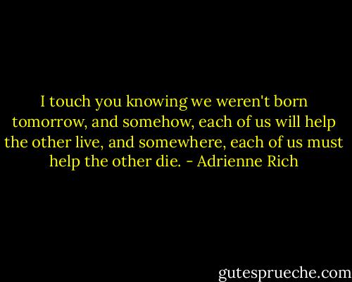 I touch you knowing we weren't born tomorrow,<br />and somehow, each of us will help the other live,<br />and somewhere, each of us must help the other die. - Adrienne Rich