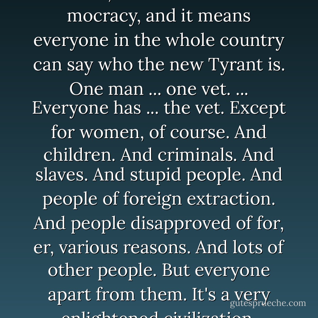 They've got something they do it with, I think it's called a mocracy, and it means everyone in the whole country can say who the new Tyrant is. One man ... one vet. ... Everyone has ... the vet. Except for women, of course. And children. And criminals. And slaves. And stupid people. And people of foreign extraction. And people disapproved of for, er, various reasons. And lots of other people. But everyone apart from them. It's a very enlightened civilization. - Terry Pratchett