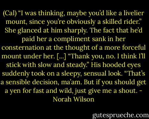 (Cal) “I was thinking, maybe you’d like a livelier mount, since you’re obviously a skilled rider.”<br />She glanced at him sharply. The fact that he’d paid her a compliment sank in her consternation at the thought of a more forceful mount under her. [...]<br />“Thank you, no. I think I’ll stick with slow and steady.”<br />His hooded eyes suddenly took on a sleepy, sensual look. “That’s a sensible decision, ma’am. But if you should get a yen for fast and wild, just give me a shout. - Norah Wilson
